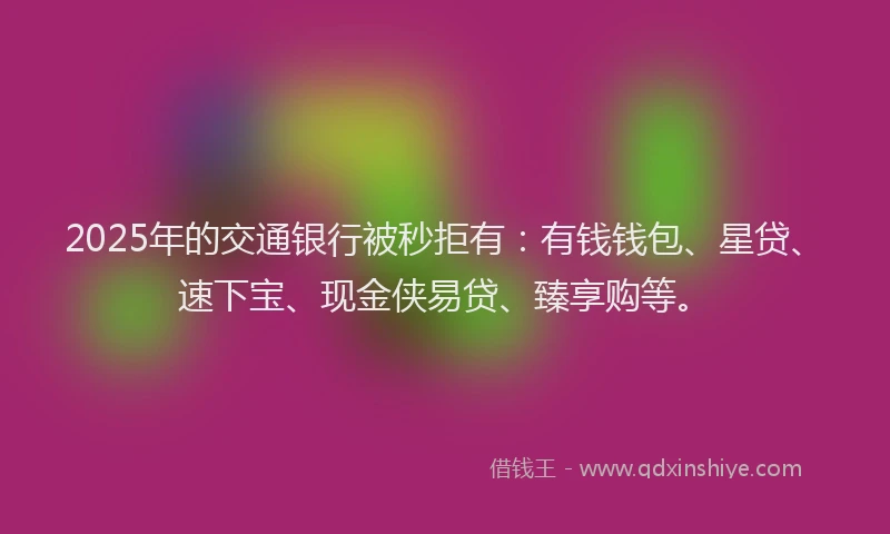 2025年的交通银行被秒拒有：有钱钱包、星贷、速下宝、现金侠易贷、臻享购等。