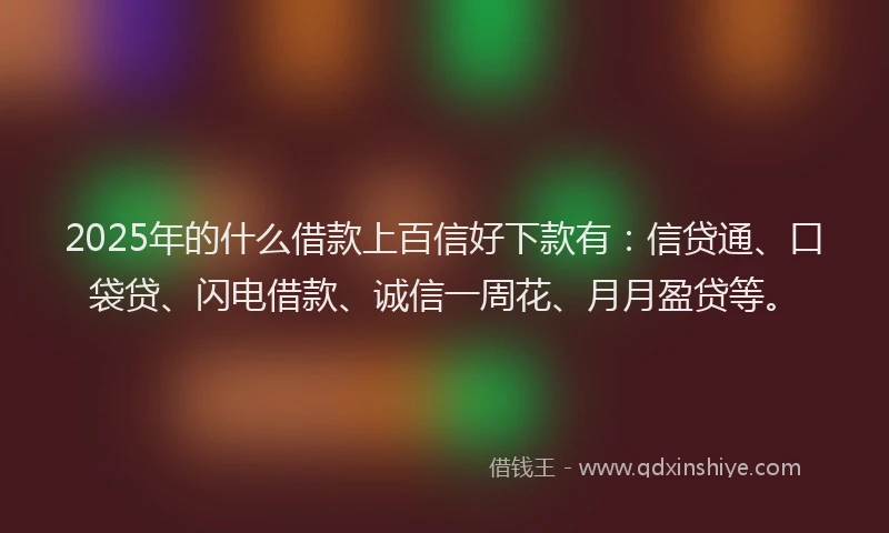 2025年的什么借款上百信好下款有：信贷通、口袋贷、闪电借款、诚信一周花、月月盈贷等。
