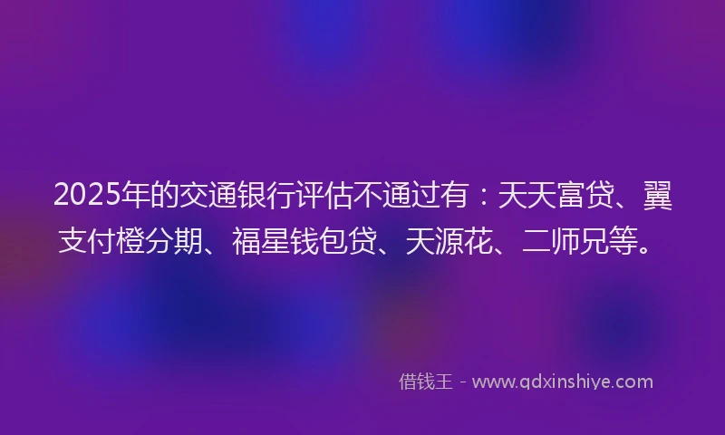 2025年的交通银行评估不通过有:天天富贷、翼支付橙分期、福星钱包贷、天源花、二师兄等。