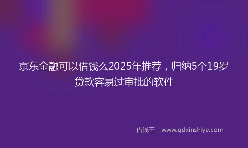 京东金融可以借钱么2025年推荐，归纳5个19岁贷款容易过审批的软件