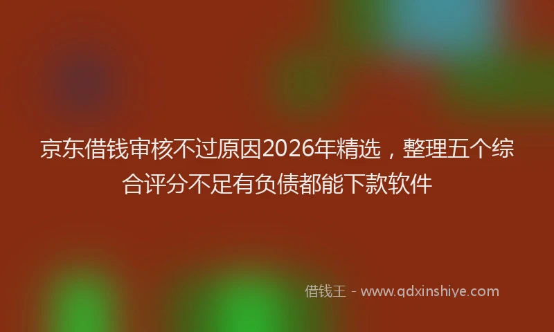京东借钱审核不过原因2026年精选，整理五个综合评分不足有负债都能下款软件