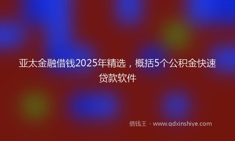 亚太金融借钱2025年精选，概括5个公积金快速贷款软件
