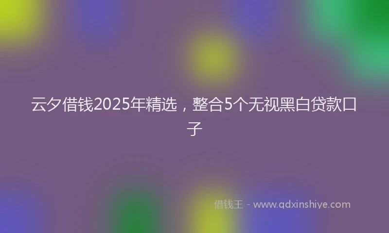 云夕借钱2025年精选，整合5个无视黑白贷款口子