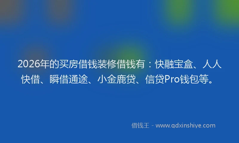 2026年的买房借钱装修借钱有：快融宝盒、人人快借、瞬借通途、小金鹿贷、信贷Pro钱包等。