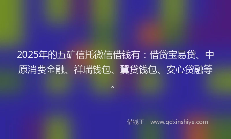 2025年的五矿信托微信借钱有：借贷宝易贷、中原消费金融、祥瑞钱包、翼贷钱包、安心贷融等。