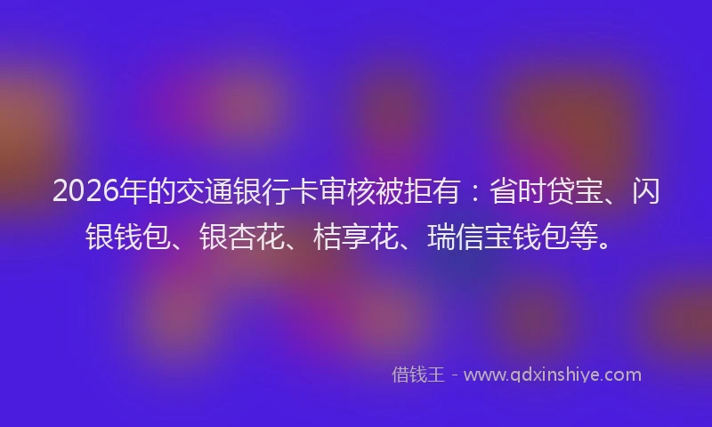 2026年的交通银行卡审核被拒有:省时贷宝、闪银钱包、银杏花、桔享花、瑞信宝钱包等。