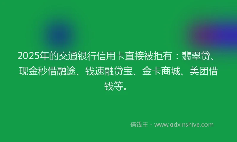 2025年的交通银行信用卡直接被拒有:翡翠贷、现金秒借融途、钱速融贷宝、金卡商城、美团借钱等。