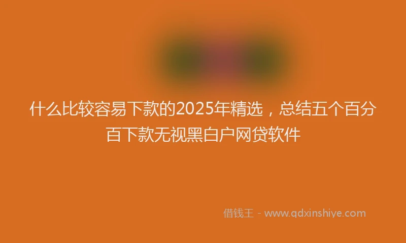 什么比较容易下款的2025年精选,总结五个百分百下款无视黑白户网贷软件
