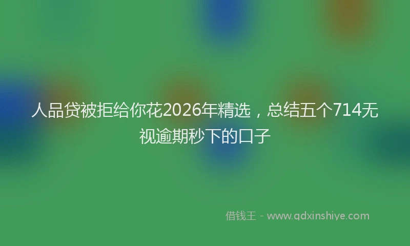 人品贷被拒给你花2026年精选，总结五个714无视逾期秒下的口子