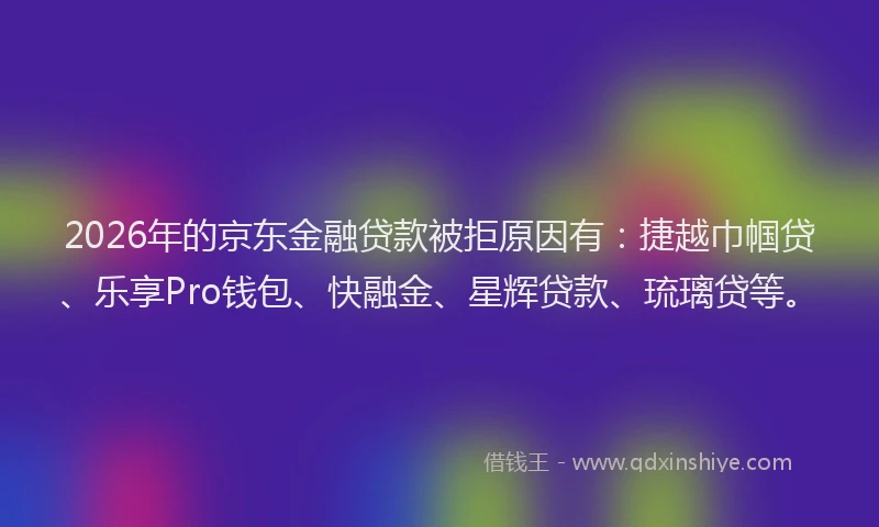 2026年的京东金融贷款被拒原因有：捷越巾帼贷、乐享Pro钱包、快融金、星辉贷款、琉璃贷等。