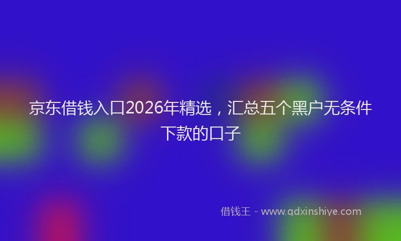 京东借钱入口2026年精选，汇总五个黑户无条件下款的口子