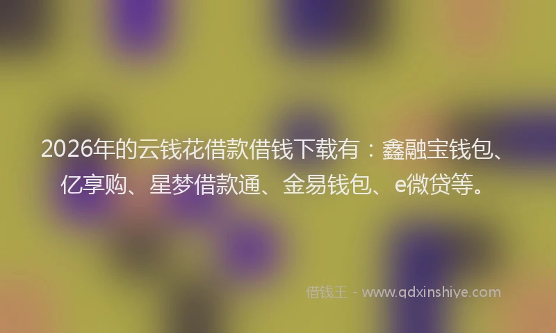 2026年的云钱花借款借钱下载有：鑫融宝钱包、亿享购、星梦借款通、金易钱包、e微贷等。