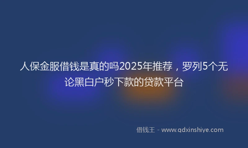 人保金服借钱是真的吗2025年推荐，罗列5个无论黑白户秒下款的贷款平台