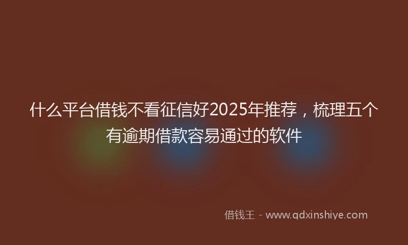 什么平台借钱不看征信好2025年推荐，梳理五个有逾期借款容易通过的软件