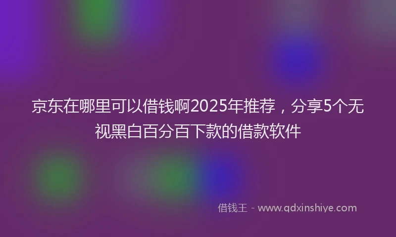 京东在哪里可以借钱啊2025年推荐，分享5个无视黑白百分百下款的借款软件