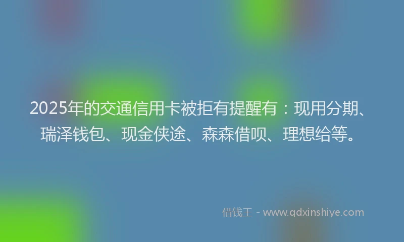 2025年的交通信用卡被拒有提醒有：现用分期、瑞泽钱包、现金侠途、森森借呗、理想给等。