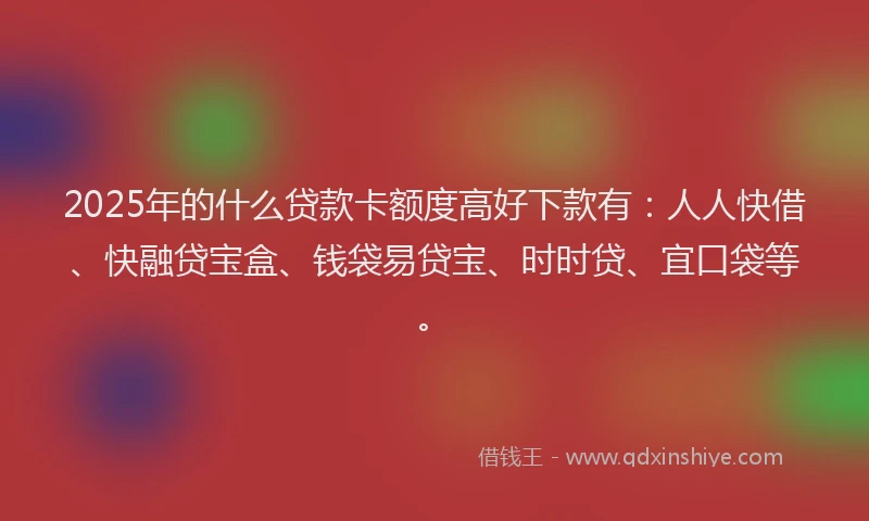 2025年的什么贷款卡额度高好下款有：人人快借、快融贷宝盒、钱袋易贷宝、时时贷、宜口袋等。