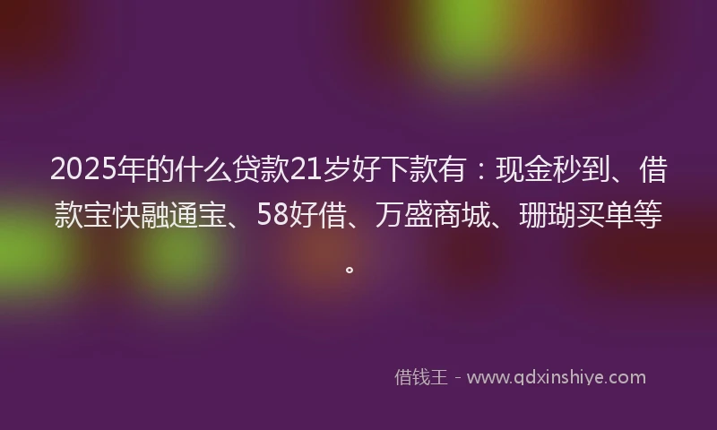 2025年的什么贷款21岁好下款有：现金秒到、借款宝快融通宝、58好借、万盛商城、珊瑚买单等。