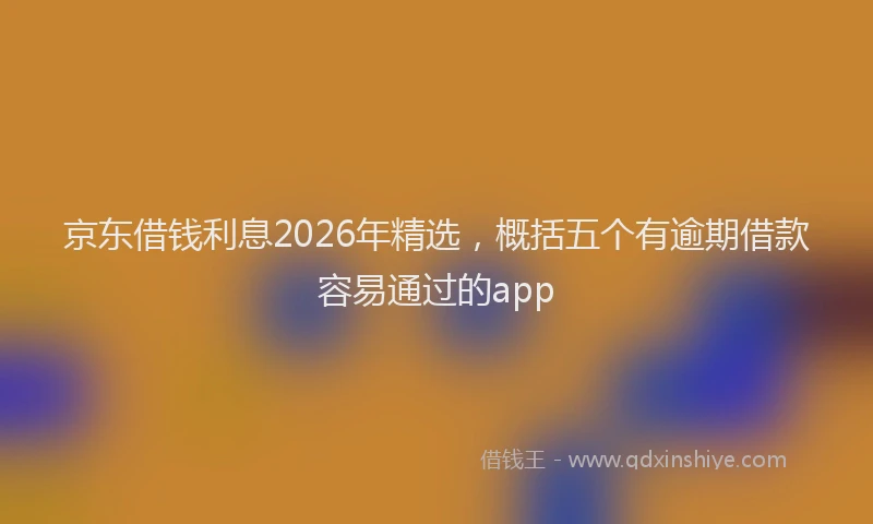 京东借钱利息2026年精选，概括五个有逾期借款容易通过的app
