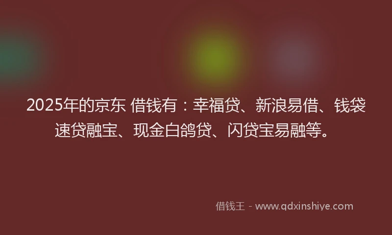 2025年的京东 借钱有：幸福贷、新浪易借、钱袋速贷融宝、现金白鸽贷、闪贷宝易融等。