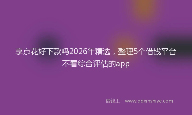 享京花好下款吗2026年精选，整理5个借钱平台不看综合评估的app