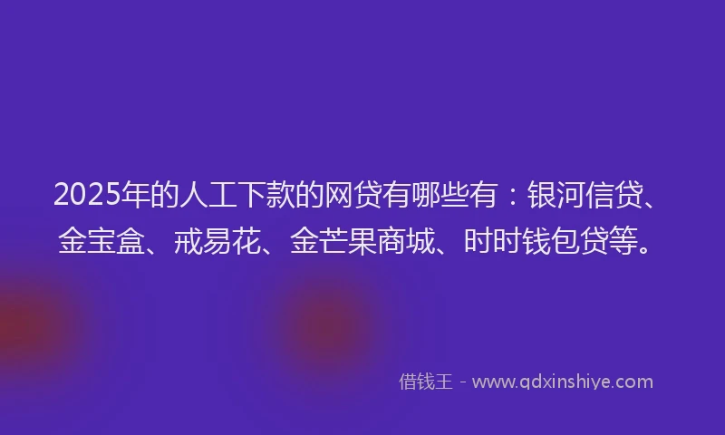 2025年的人工下款的网贷有哪些有：银河信贷、金宝盒、戒易花、金芒果商城、时时钱包贷等。