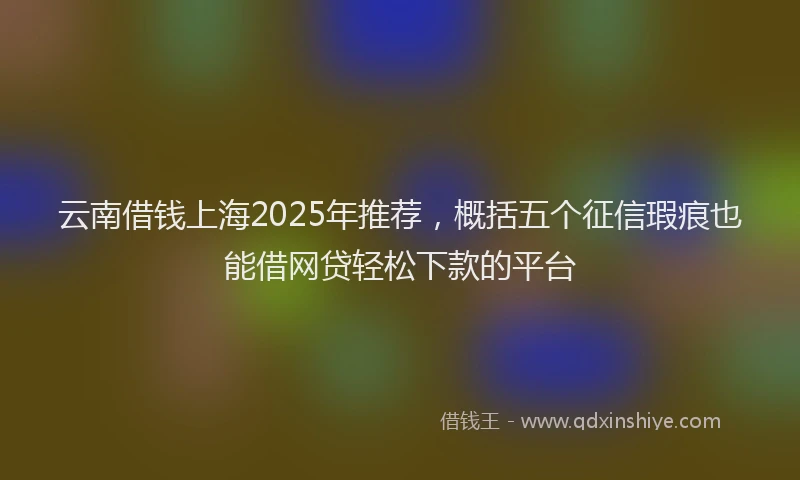云南借钱上海2025年推荐,概括五个征信瑕疵也能借网贷轻松下款的平台