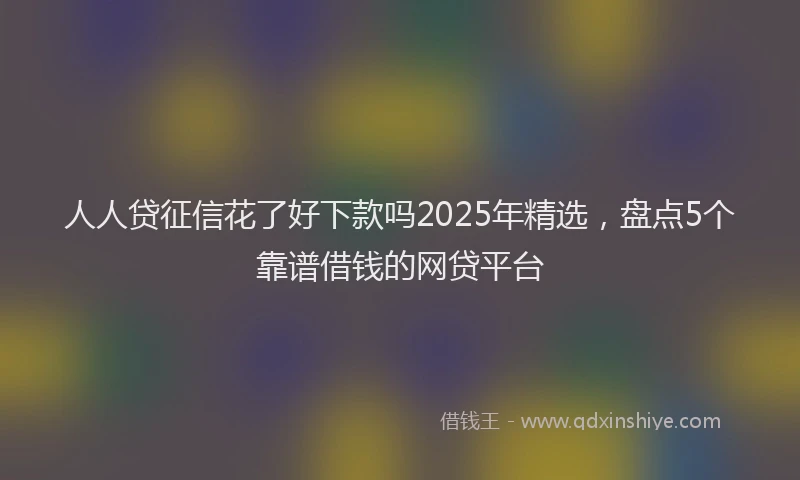 人人贷征信花了好下款吗2025年精选，盘点5个靠谱借钱的网贷平台