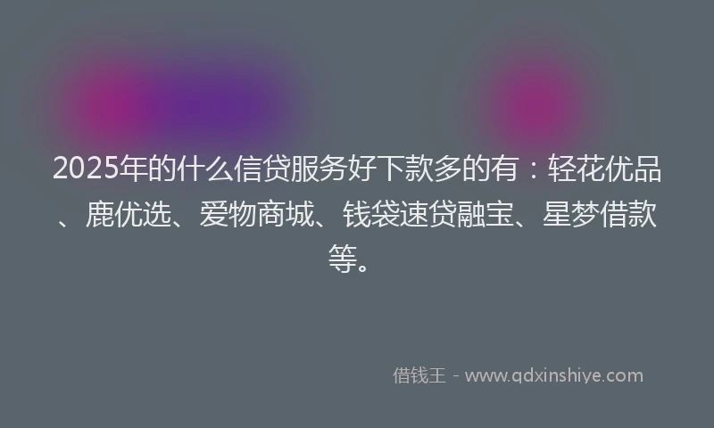 2025年的什么信贷服务好下款多的有:轻花优品、鹿优选、爱物商城、钱袋速贷融宝、星梦借款等。