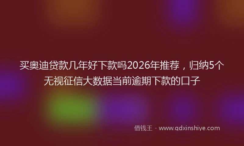 买奥迪贷款几年好下款吗2026年推荐，归纳5个无视征信大数据当前逾期下款的口子