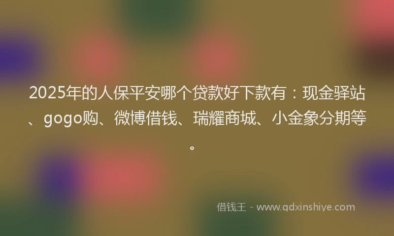 2025年的人保平安哪个贷款好下款有：现金驿站、gogo购、微博借钱、瑞耀商城、小金象分期等。