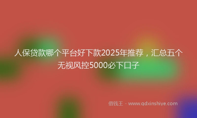人保贷款哪个平台好下款2025年推荐，汇总五个无视风控5000必下口子