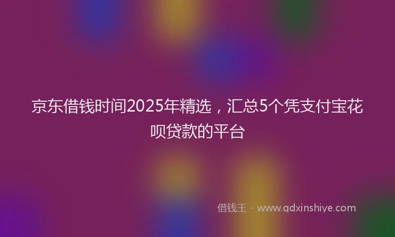 京东借钱时间2025年精选，汇总5个凭支付宝花呗贷款的平台