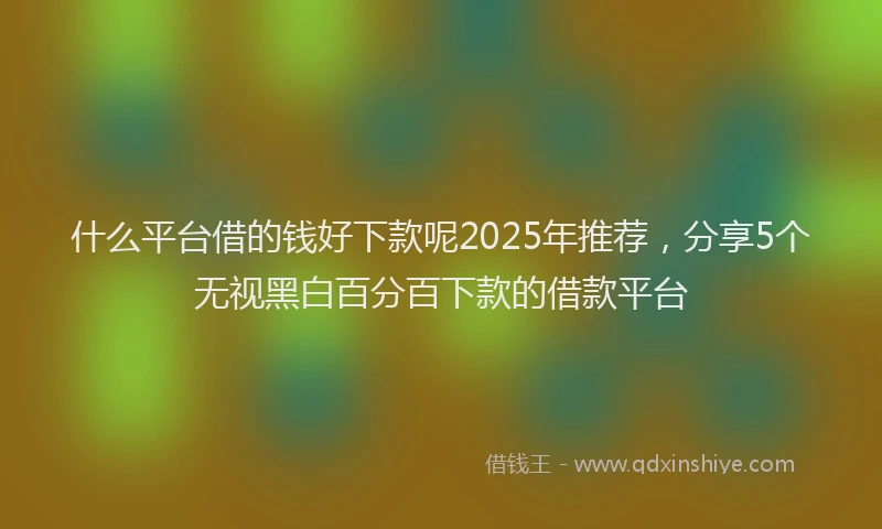 什么平台借的钱好下款呢2025年推荐，分享5个无视黑白百分百下款的借款平台