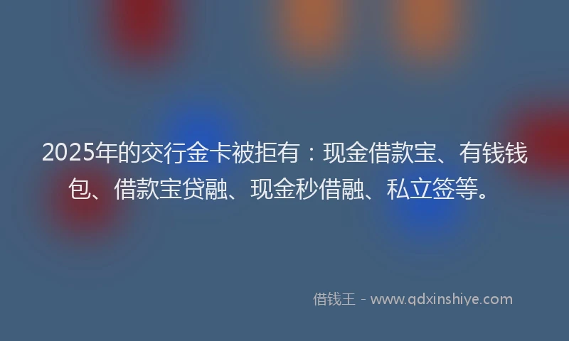 2025年的交行金卡被拒有:现金借款宝、有钱钱包、借款宝贷融、现金秒借融、私立签等。
