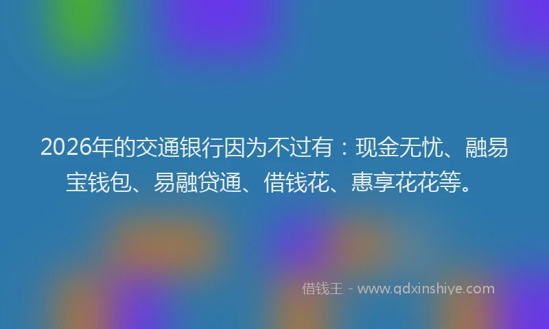 2026年的交通银行因为不过有：现金无忧、融易宝钱包、易融贷通、借钱花、惠享花花等。
