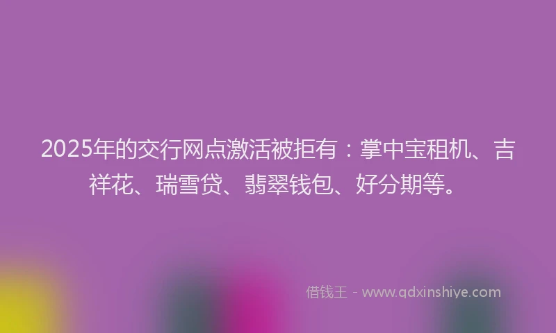 2025年的交行网点激活被拒有：掌中宝租机、吉祥花、瑞雪贷、翡翠钱包、好分期等。