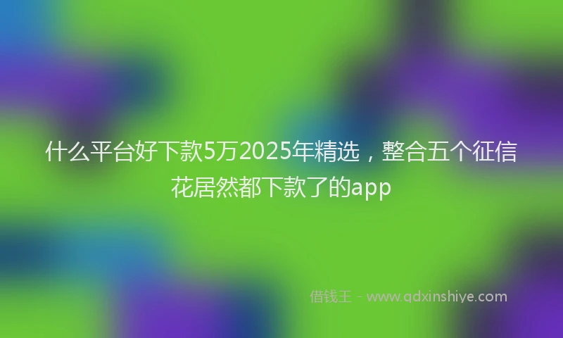 什么平台好下款5万2025年精选，整合五个征信花居然都下款了的app