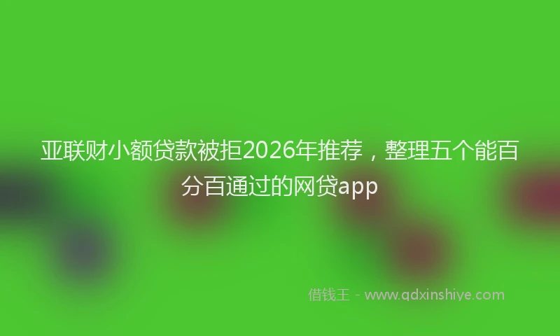 亚联财小额贷款被拒2026年推荐，整理五个能百分百通过的网贷app