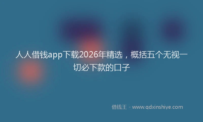 人人借钱app下载2026年精选，概括五个无视一切必下款的口子