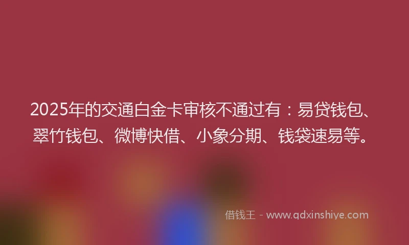 2025年的交通白金卡审核不通过有:易贷钱包、翠竹钱包、微博快借、小象分期、钱袋速易等。