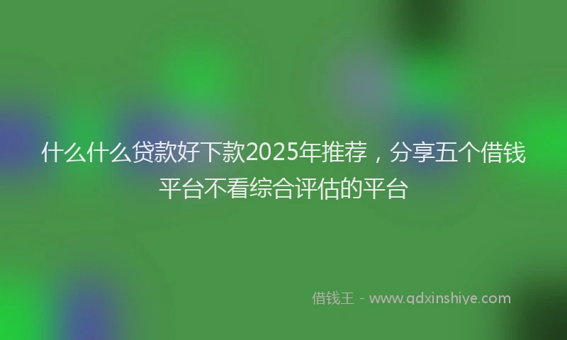 什么什么贷款好下款2025年推荐，分享五个借钱平台不看综合评估的平台