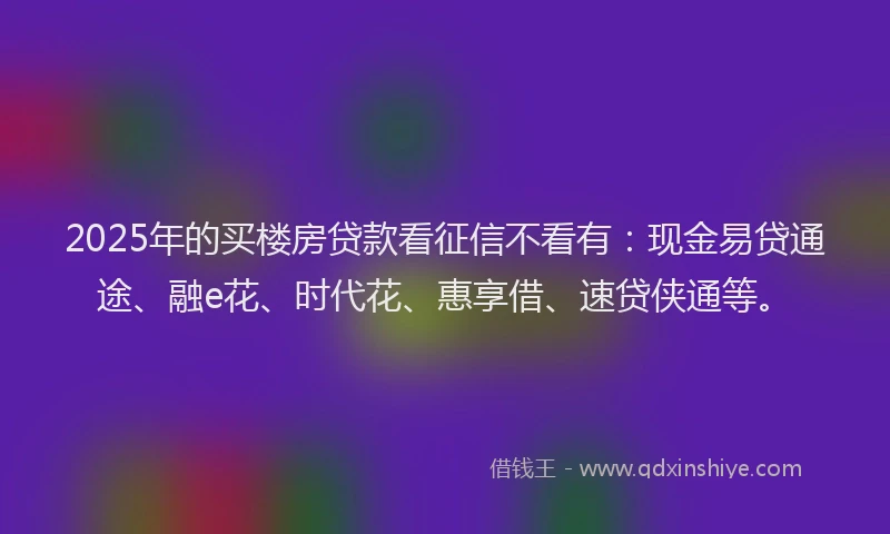 2025年的买楼房贷款看征信不看有：现金易贷通途、融e花、时代花、惠享借、速贷侠通等。