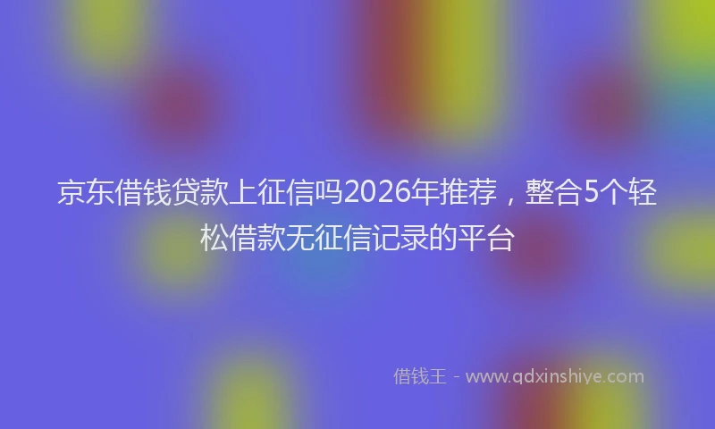 京东借钱贷款上征信吗2026年推荐，整合5个轻松借款无征信记录的平台