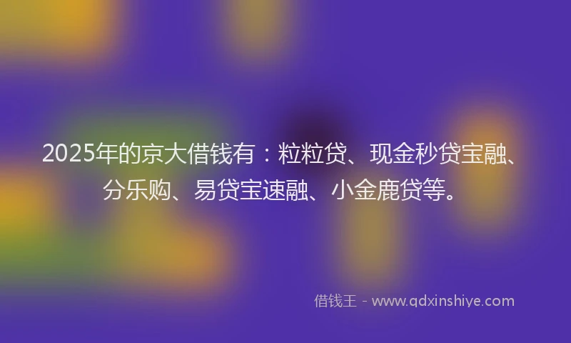 2025年的京大借钱有：粒粒贷、现金秒贷宝融、分乐购、易贷宝速融、小金鹿贷等。