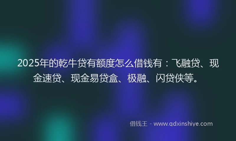 2025年的乾牛贷有额度怎么借钱有：飞融贷、现金速贷、现金易贷盒、极融、闪贷侠等。