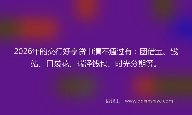 2026年的交行好享贷申请不通过有：团借宝、钱站、口袋花、瑞泽钱包、时光分期等。