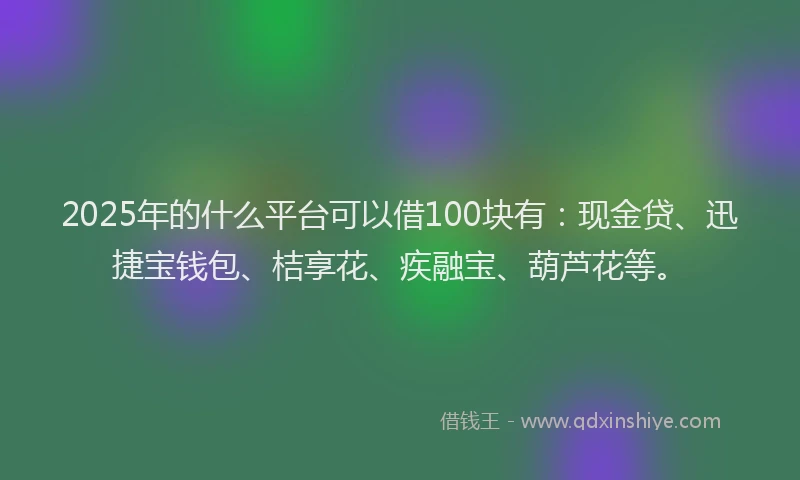 2025年的什么平台可以借100块有：现金贷、迅捷宝钱包、桔享花、疾融宝、葫芦花等。