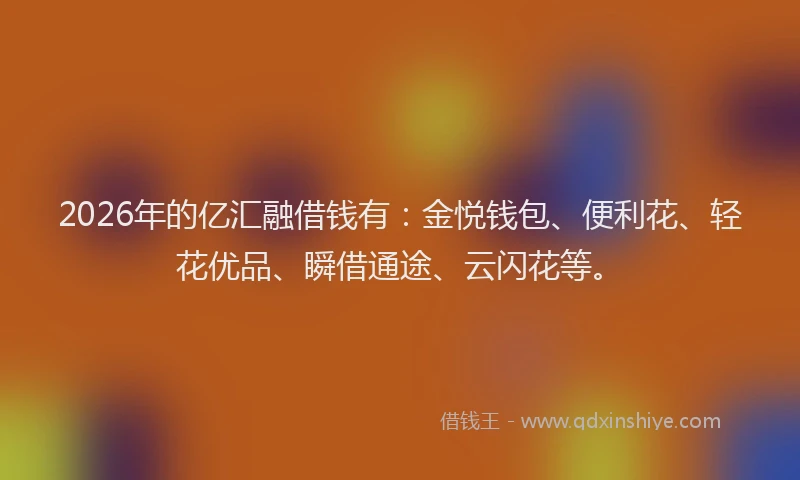 2026年的亿汇融借钱有：金悦钱包、便利花、轻花优品、瞬借通途、云闪花等。
