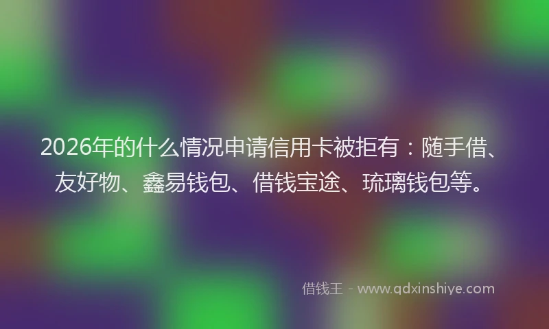 2026年的什么情况申请信用卡被拒有:随手借、友好物、鑫易钱包、借钱宝途、琉璃钱包等。